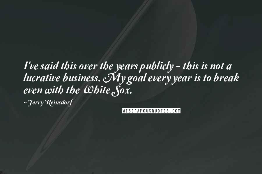 Jerry Reinsdorf Quotes: I've said this over the years publicly - this is not a lucrative business. My goal every year is to break even with the White Sox.