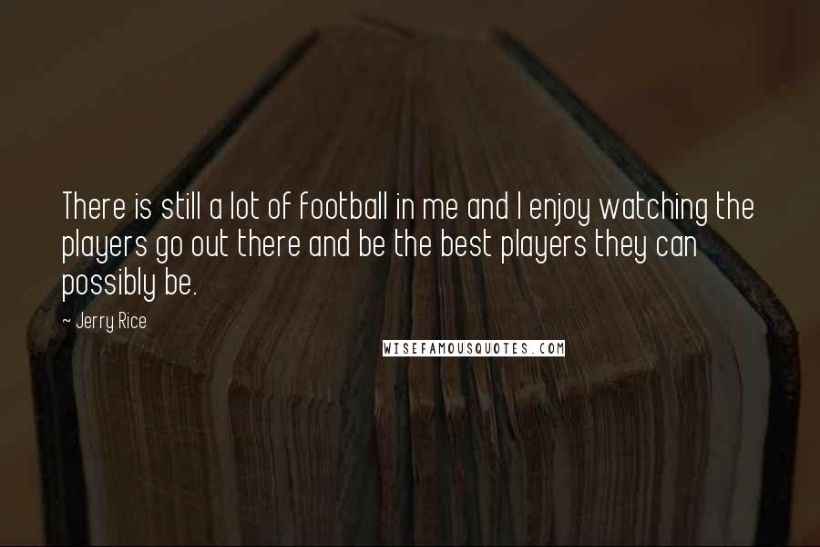 Jerry Rice Quotes: There is still a lot of football in me and I enjoy watching the players go out there and be the best players they can possibly be.