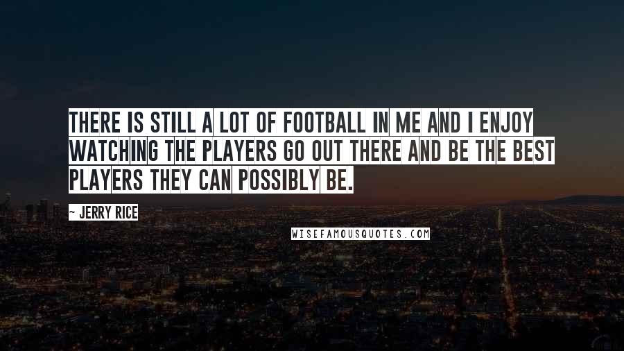 Jerry Rice Quotes: There is still a lot of football in me and I enjoy watching the players go out there and be the best players they can possibly be.