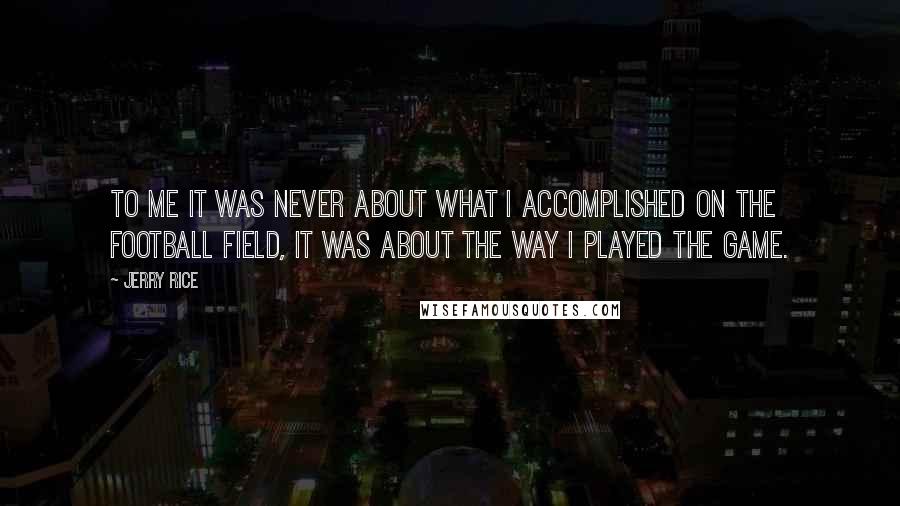 Jerry Rice Quotes: To me it was never about what I accomplished on the football field, it was about the way I played the game.