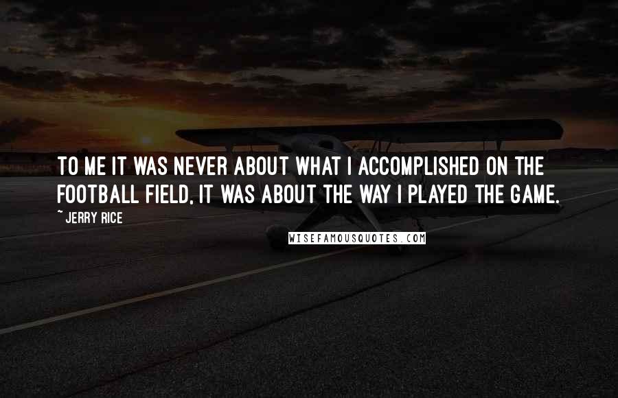 Jerry Rice Quotes: To me it was never about what I accomplished on the football field, it was about the way I played the game.