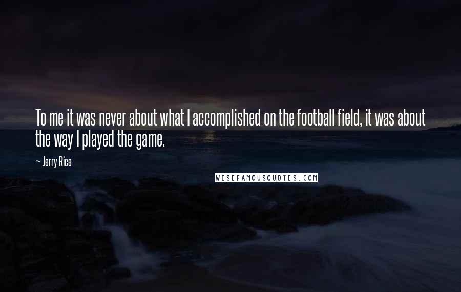 Jerry Rice Quotes: To me it was never about what I accomplished on the football field, it was about the way I played the game.