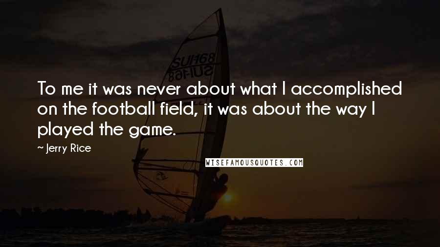 Jerry Rice Quotes: To me it was never about what I accomplished on the football field, it was about the way I played the game.