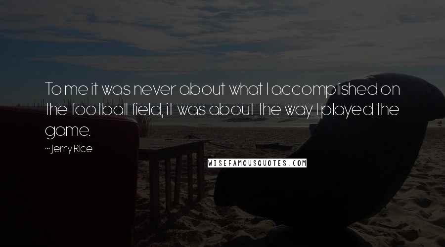 Jerry Rice Quotes: To me it was never about what I accomplished on the football field, it was about the way I played the game.