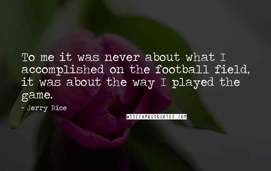 Jerry Rice Quotes: To me it was never about what I accomplished on the football field, it was about the way I played the game.