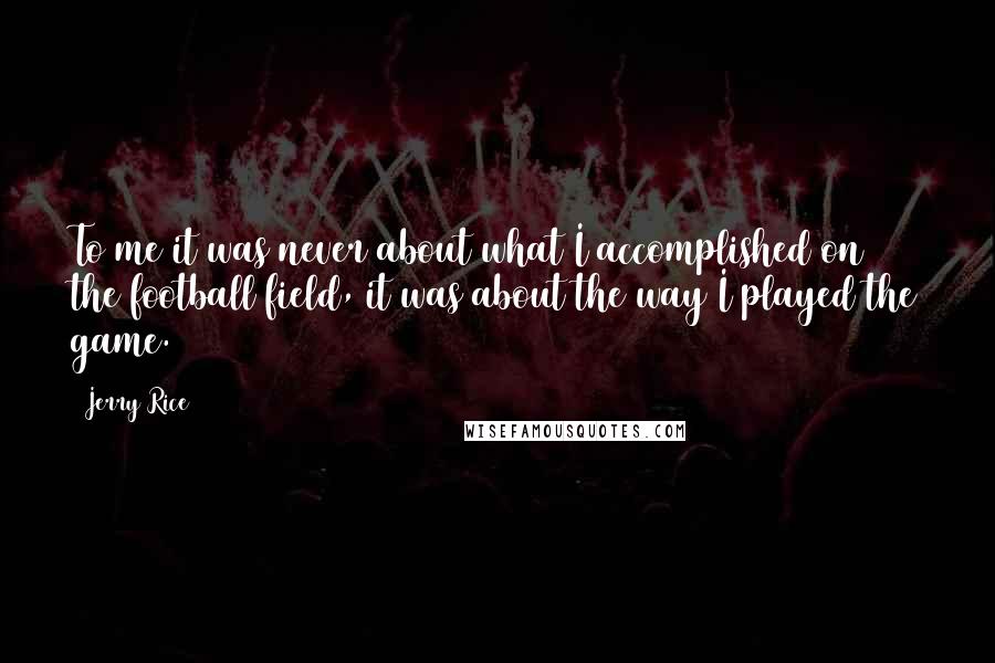 Jerry Rice Quotes: To me it was never about what I accomplished on the football field, it was about the way I played the game.