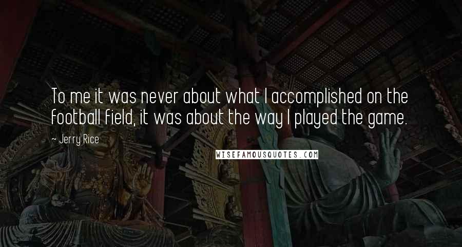 Jerry Rice Quotes: To me it was never about what I accomplished on the football field, it was about the way I played the game.
