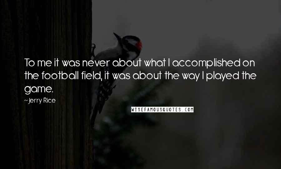 Jerry Rice Quotes: To me it was never about what I accomplished on the football field, it was about the way I played the game.