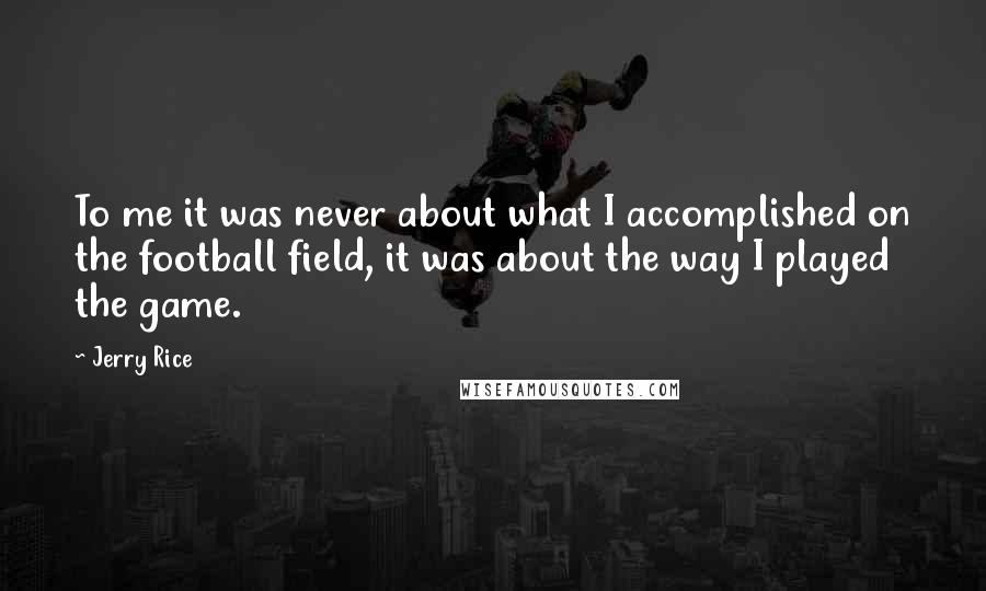 Jerry Rice Quotes: To me it was never about what I accomplished on the football field, it was about the way I played the game.