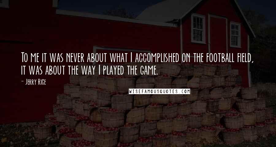 Jerry Rice Quotes: To me it was never about what I accomplished on the football field, it was about the way I played the game.