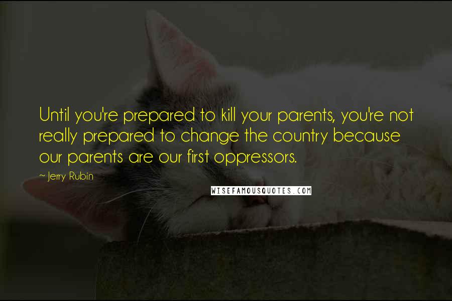 Jerry Rubin Quotes: Until you're prepared to kill your parents, you're not really prepared to change the country because our parents are our first oppressors.