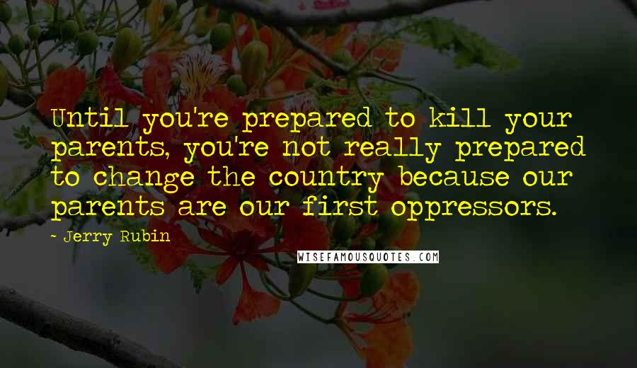 Jerry Rubin Quotes: Until you're prepared to kill your parents, you're not really prepared to change the country because our parents are our first oppressors.