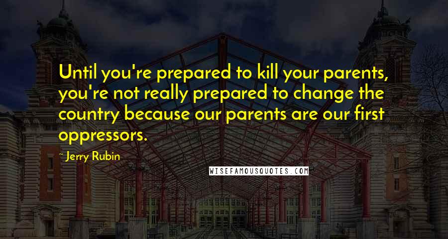 Jerry Rubin Quotes: Until you're prepared to kill your parents, you're not really prepared to change the country because our parents are our first oppressors.