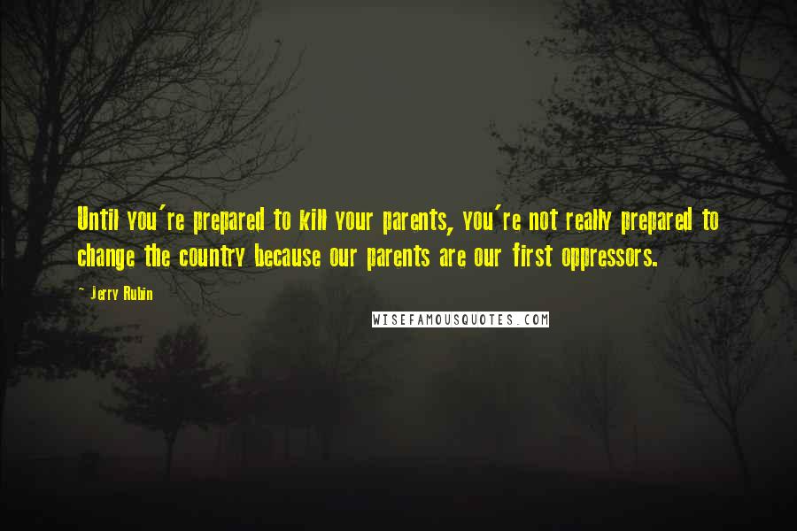 Jerry Rubin Quotes: Until you're prepared to kill your parents, you're not really prepared to change the country because our parents are our first oppressors.