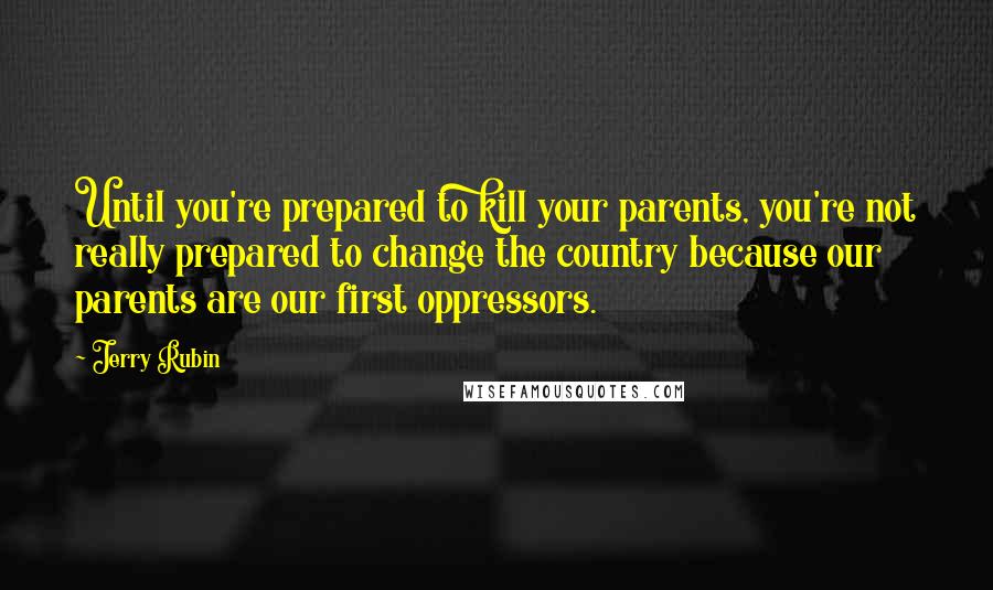 Jerry Rubin Quotes: Until you're prepared to kill your parents, you're not really prepared to change the country because our parents are our first oppressors.