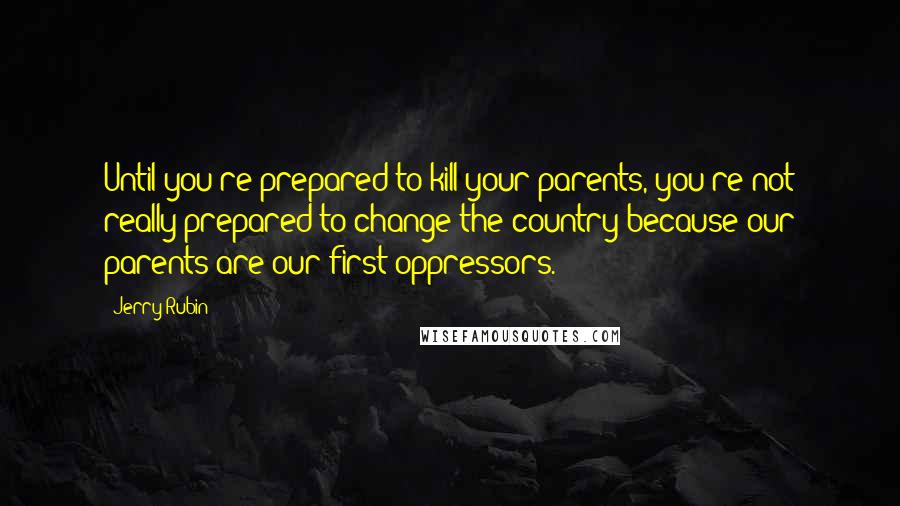 Jerry Rubin Quotes: Until you're prepared to kill your parents, you're not really prepared to change the country because our parents are our first oppressors.