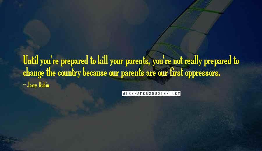 Jerry Rubin Quotes: Until you're prepared to kill your parents, you're not really prepared to change the country because our parents are our first oppressors.