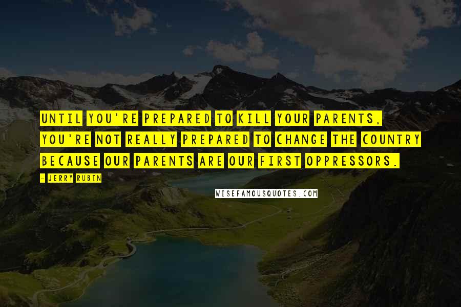 Jerry Rubin Quotes: Until you're prepared to kill your parents, you're not really prepared to change the country because our parents are our first oppressors.