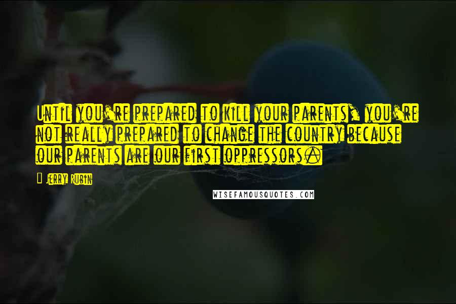 Jerry Rubin Quotes: Until you're prepared to kill your parents, you're not really prepared to change the country because our parents are our first oppressors.