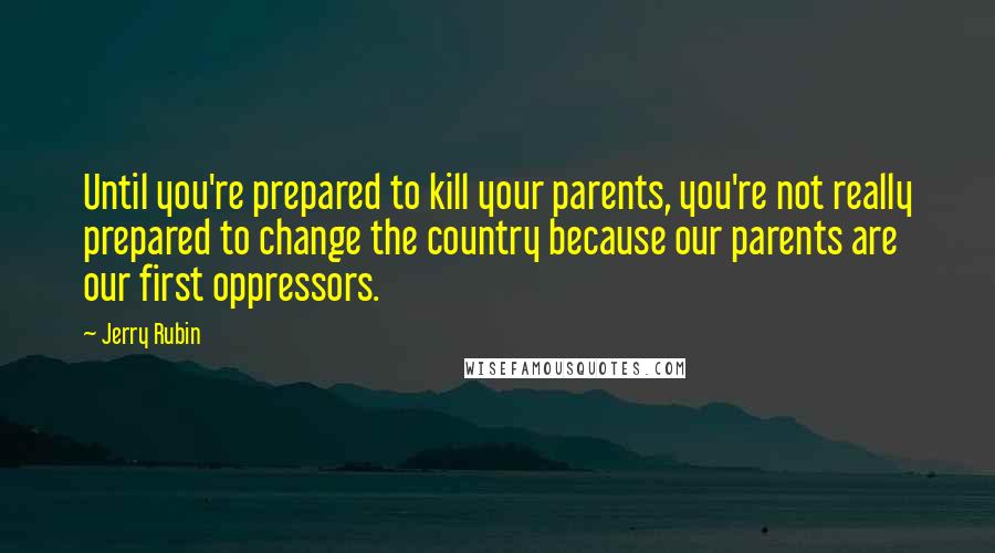 Jerry Rubin Quotes: Until you're prepared to kill your parents, you're not really prepared to change the country because our parents are our first oppressors.