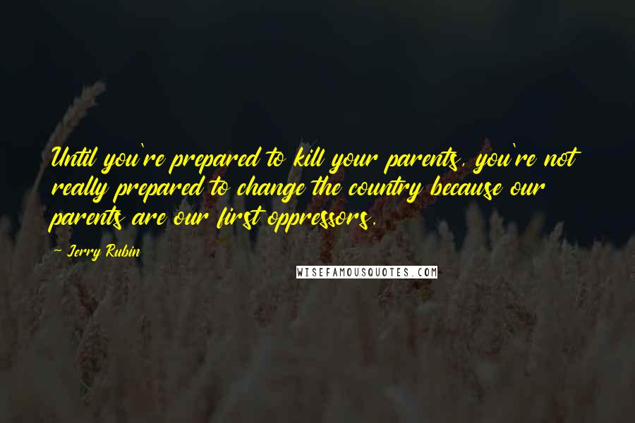 Jerry Rubin Quotes: Until you're prepared to kill your parents, you're not really prepared to change the country because our parents are our first oppressors.