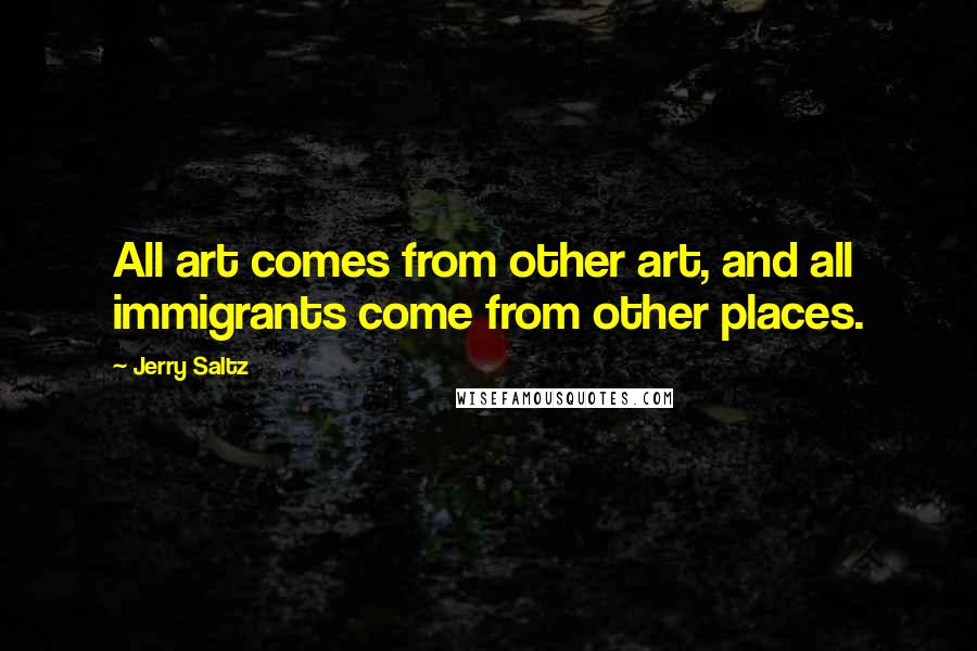 Jerry Saltz Quotes: All art comes from other art, and all immigrants come from other places.