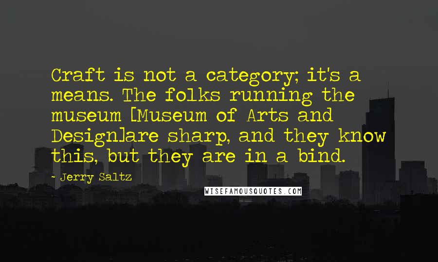 Jerry Saltz Quotes: Craft is not a category; it's a means. The folks running the museum [Museum of Arts and Design]are sharp, and they know this, but they are in a bind.