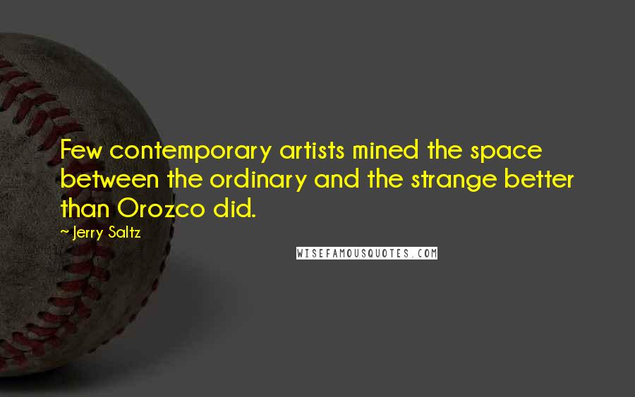 Jerry Saltz Quotes: Few contemporary artists mined the space between the ordinary and the strange better than Orozco did.