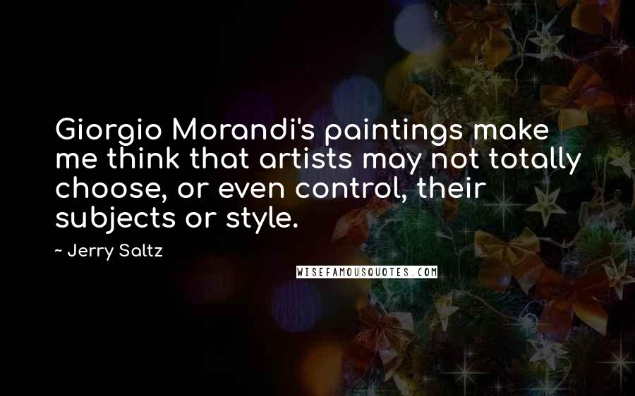 Jerry Saltz Quotes: Giorgio Morandi's paintings make me think that artists may not totally choose, or even control, their subjects or style.