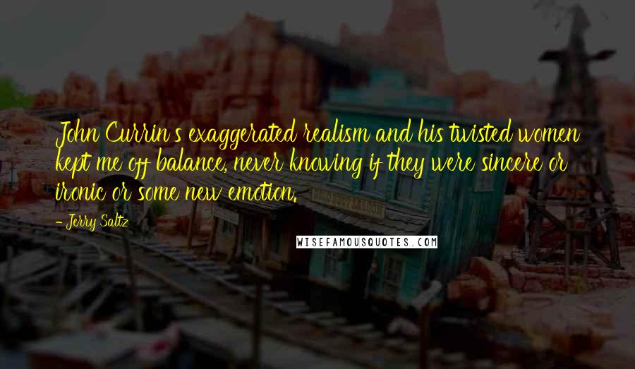 Jerry Saltz Quotes: John Currin's exaggerated realism and his twisted women kept me off balance, never knowing if they were sincere or ironic or some new emotion.