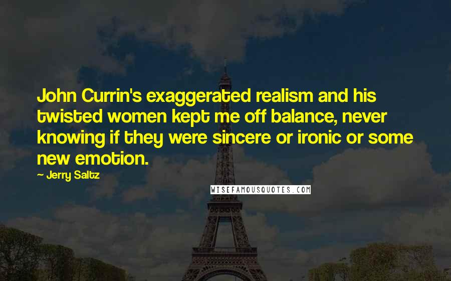 Jerry Saltz Quotes: John Currin's exaggerated realism and his twisted women kept me off balance, never knowing if they were sincere or ironic or some new emotion.