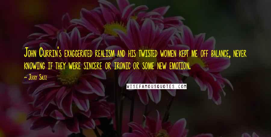 Jerry Saltz Quotes: John Currin's exaggerated realism and his twisted women kept me off balance, never knowing if they were sincere or ironic or some new emotion.