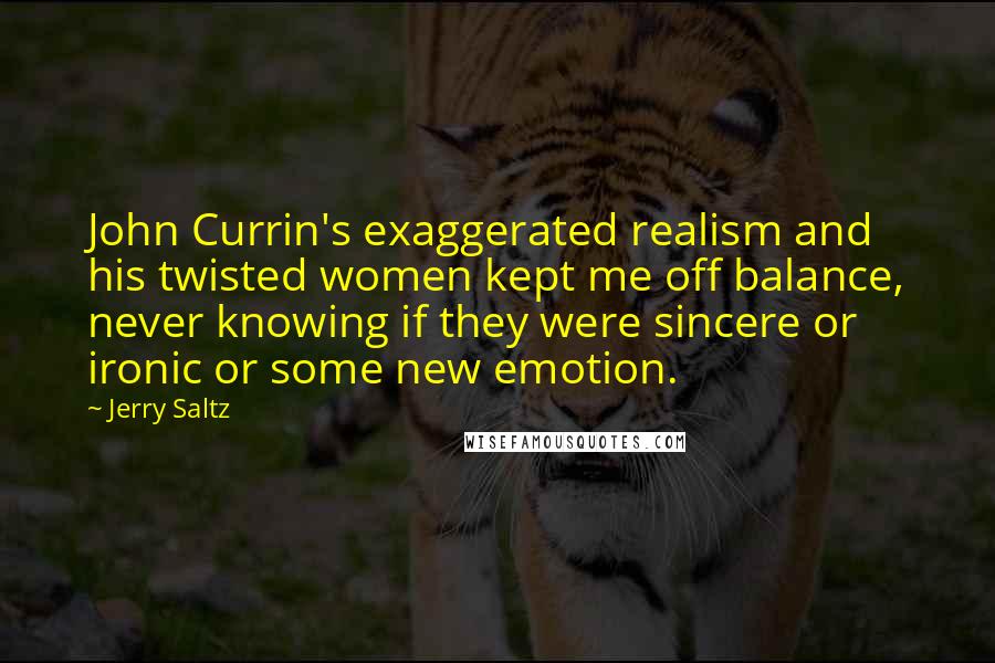 Jerry Saltz Quotes: John Currin's exaggerated realism and his twisted women kept me off balance, never knowing if they were sincere or ironic or some new emotion.