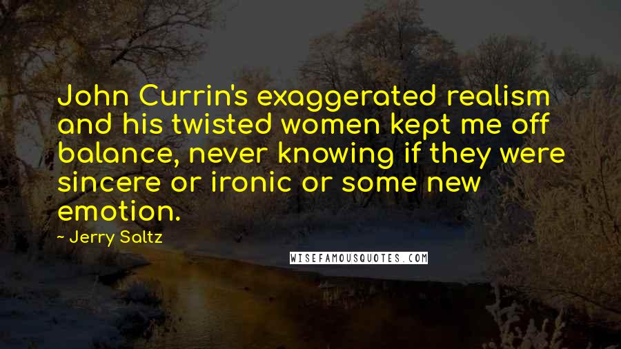 Jerry Saltz Quotes: John Currin's exaggerated realism and his twisted women kept me off balance, never knowing if they were sincere or ironic or some new emotion.