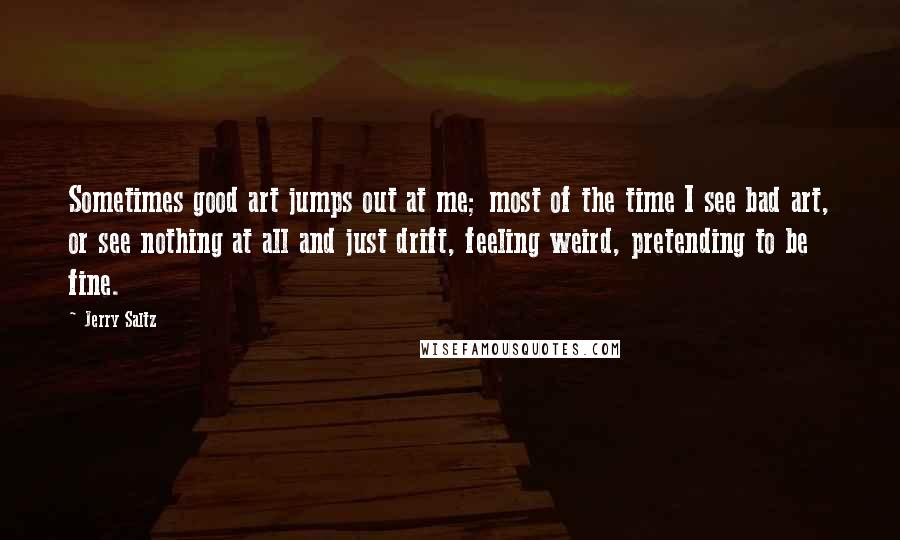 Jerry Saltz Quotes: Sometimes good art jumps out at me; most of the time I see bad art, or see nothing at all and just drift, feeling weird, pretending to be fine.