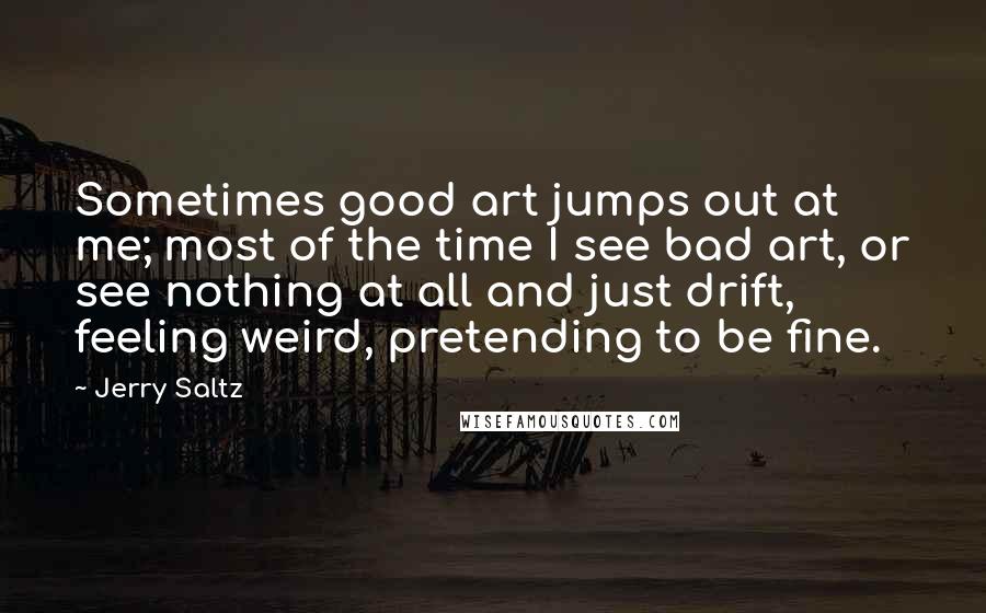 Jerry Saltz Quotes: Sometimes good art jumps out at me; most of the time I see bad art, or see nothing at all and just drift, feeling weird, pretending to be fine.