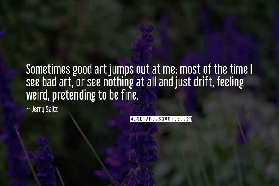 Jerry Saltz Quotes: Sometimes good art jumps out at me; most of the time I see bad art, or see nothing at all and just drift, feeling weird, pretending to be fine.