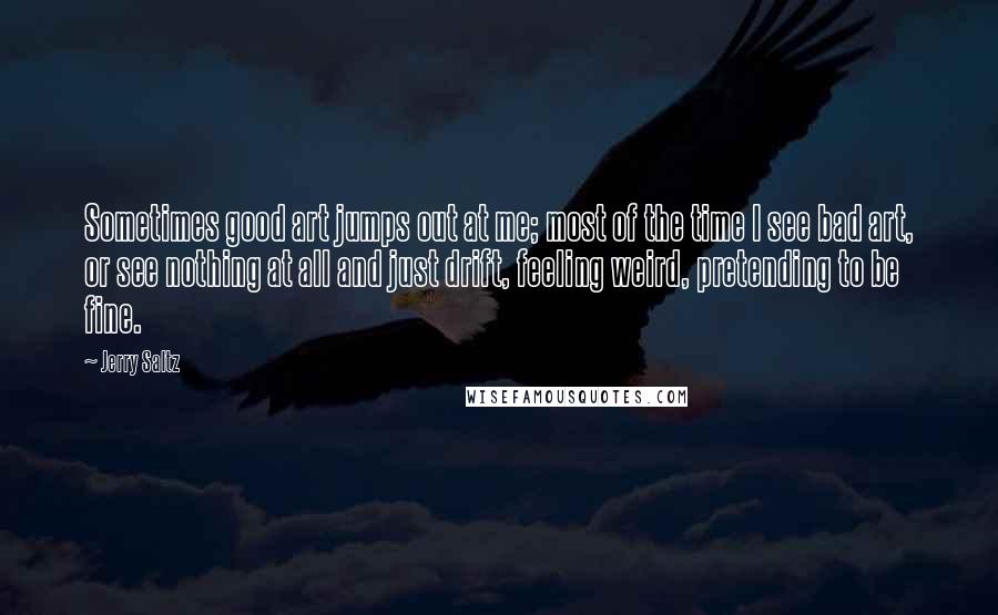 Jerry Saltz Quotes: Sometimes good art jumps out at me; most of the time I see bad art, or see nothing at all and just drift, feeling weird, pretending to be fine.