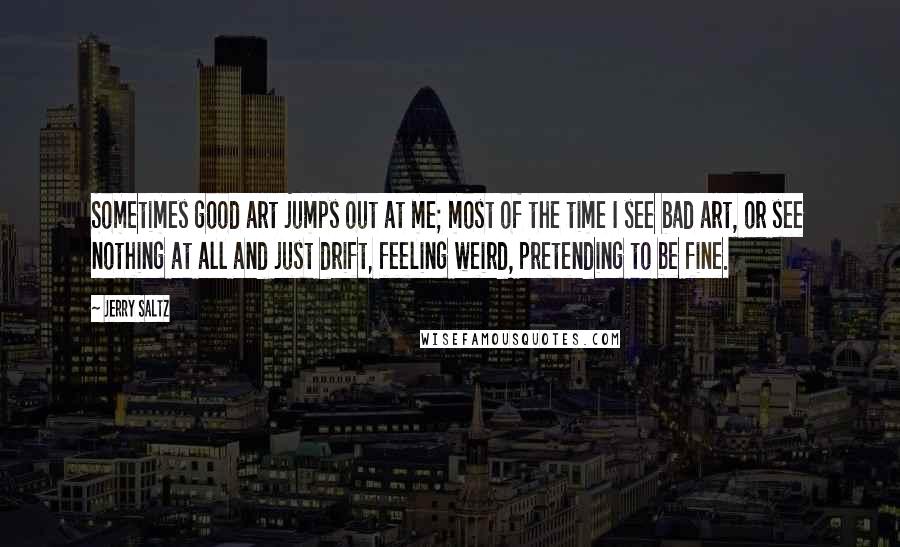 Jerry Saltz Quotes: Sometimes good art jumps out at me; most of the time I see bad art, or see nothing at all and just drift, feeling weird, pretending to be fine.
