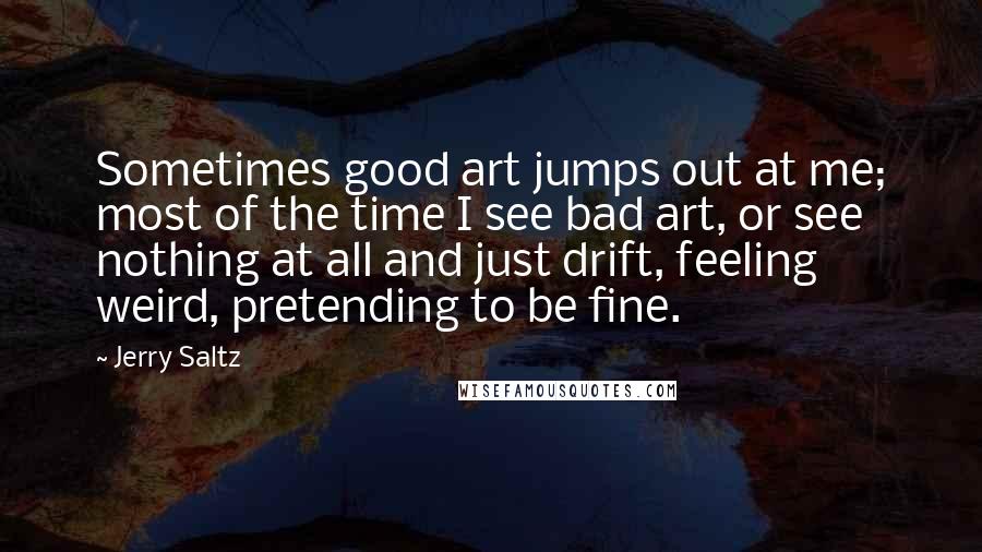 Jerry Saltz Quotes: Sometimes good art jumps out at me; most of the time I see bad art, or see nothing at all and just drift, feeling weird, pretending to be fine.