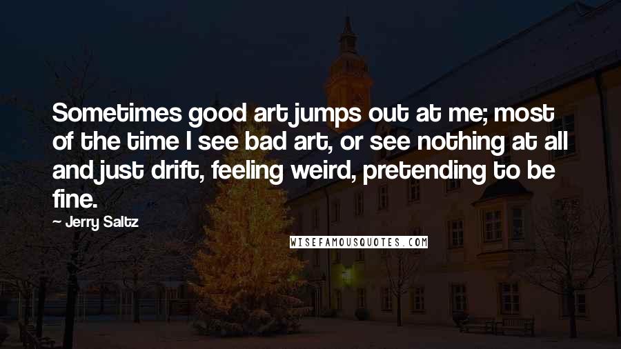 Jerry Saltz Quotes: Sometimes good art jumps out at me; most of the time I see bad art, or see nothing at all and just drift, feeling weird, pretending to be fine.