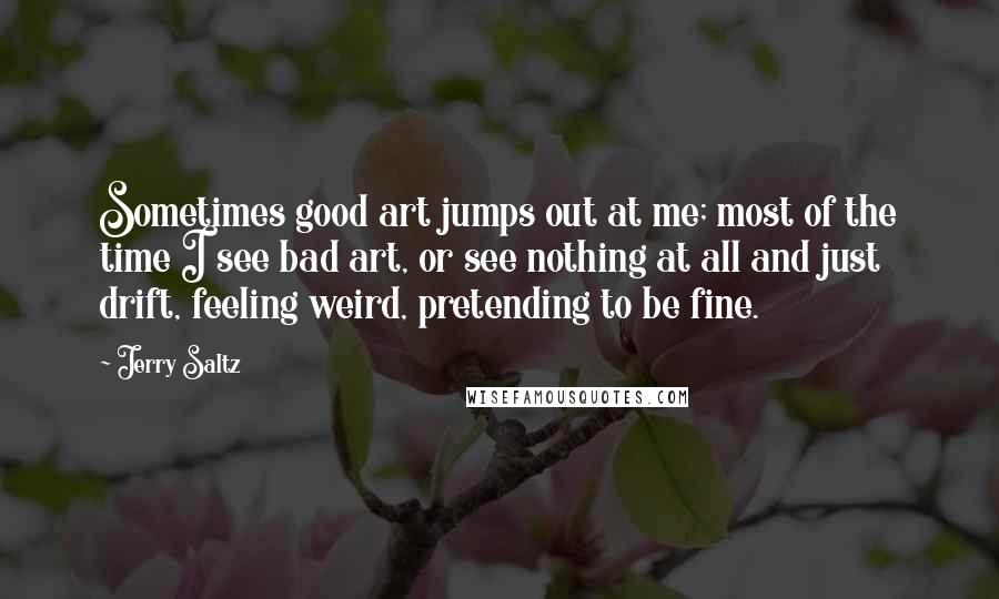 Jerry Saltz Quotes: Sometimes good art jumps out at me; most of the time I see bad art, or see nothing at all and just drift, feeling weird, pretending to be fine.