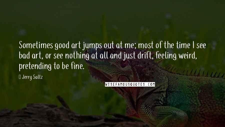Jerry Saltz Quotes: Sometimes good art jumps out at me; most of the time I see bad art, or see nothing at all and just drift, feeling weird, pretending to be fine.