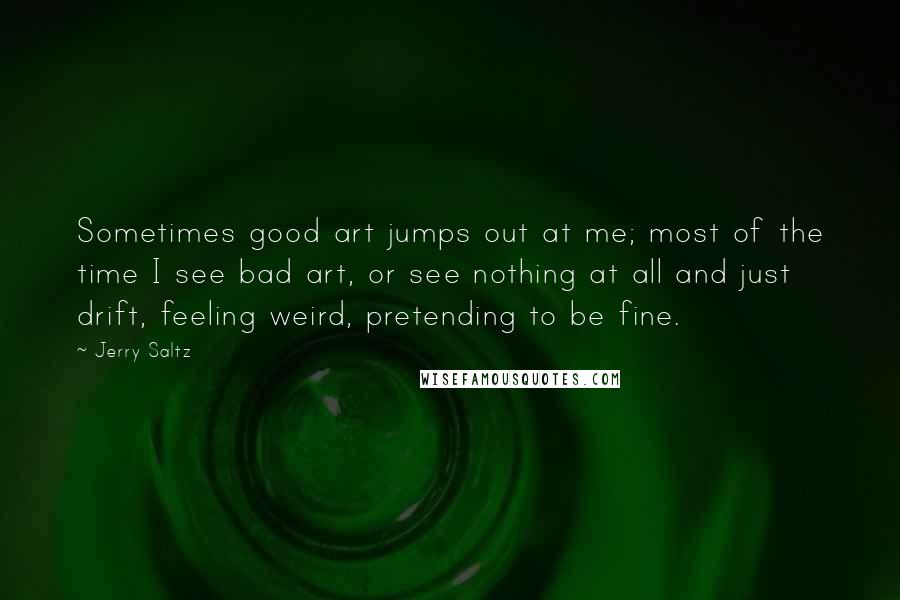 Jerry Saltz Quotes: Sometimes good art jumps out at me; most of the time I see bad art, or see nothing at all and just drift, feeling weird, pretending to be fine.