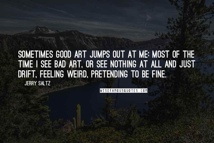 Jerry Saltz Quotes: Sometimes good art jumps out at me; most of the time I see bad art, or see nothing at all and just drift, feeling weird, pretending to be fine.