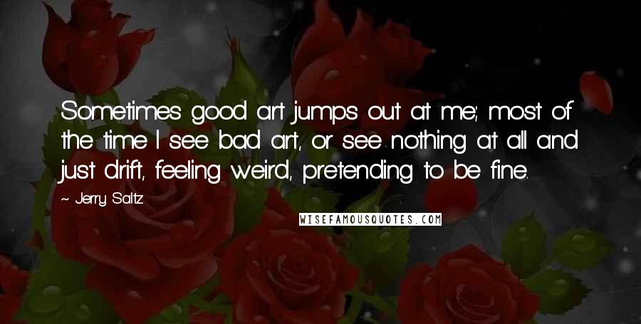 Jerry Saltz Quotes: Sometimes good art jumps out at me; most of the time I see bad art, or see nothing at all and just drift, feeling weird, pretending to be fine.