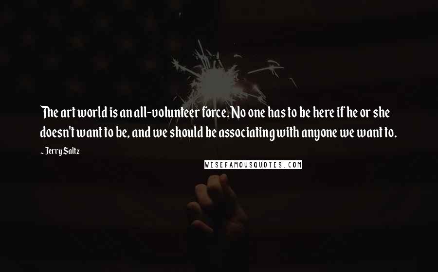 Jerry Saltz Quotes: The art world is an all-volunteer force. No one has to be here if he or she doesn't want to be, and we should be associating with anyone we want to.