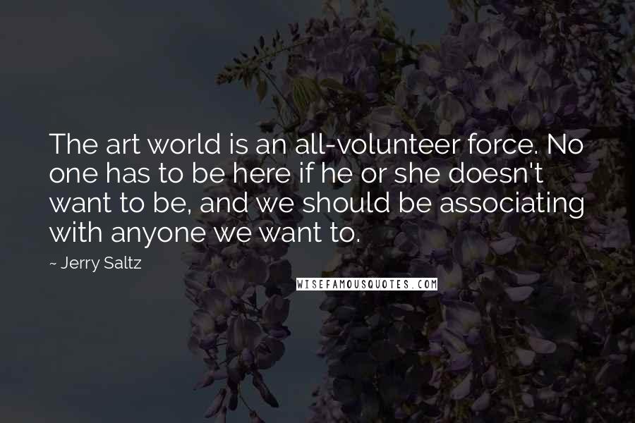Jerry Saltz Quotes: The art world is an all-volunteer force. No one has to be here if he or she doesn't want to be, and we should be associating with anyone we want to.