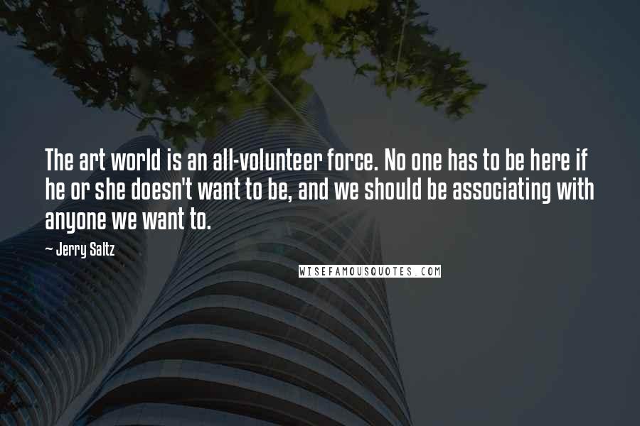 Jerry Saltz Quotes: The art world is an all-volunteer force. No one has to be here if he or she doesn't want to be, and we should be associating with anyone we want to.