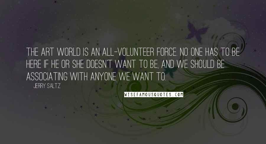 Jerry Saltz Quotes: The art world is an all-volunteer force. No one has to be here if he or she doesn't want to be, and we should be associating with anyone we want to.